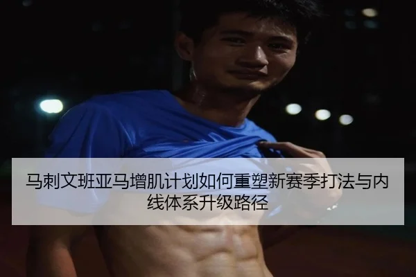 马刺文班亚马增肌计划如何重塑新赛季打法与内线体系升级路径