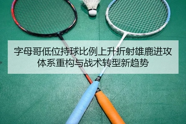 字母哥低位持球比例上升折射雄鹿进攻体系重构与战术转型新趋势