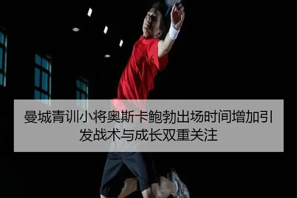 曼城青训小将奥斯卡鲍勃出场时间增加引发战术与成长双重关注