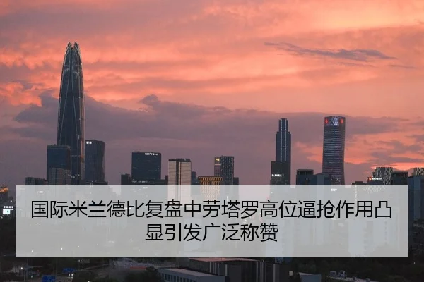 国际米兰德比复盘中劳塔罗高位逼抢作用凸显引发广泛称赞
