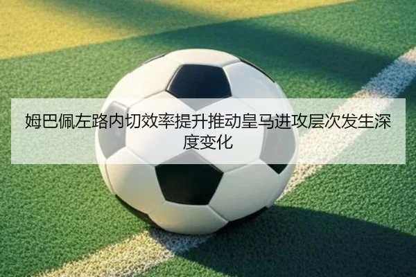 姆巴佩左路内切效率提升推动皇马进攻层次发生深度变化