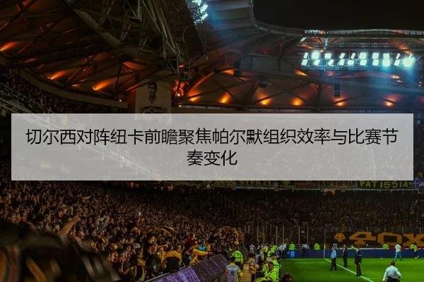 切尔西对阵纽卡前瞻聚焦帕尔默组织效率与比赛节奏变化