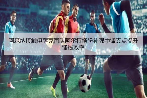 阿森纳接触伊萨克团队阿尔特塔盼补强中锋支点提升锋线效率